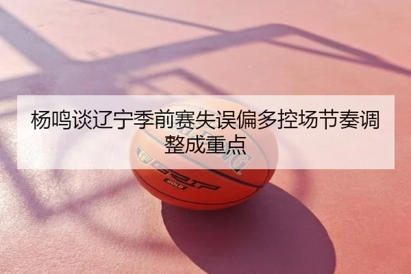 杨鸣谈辽宁季前赛失误偏多控场节奏调整成重点