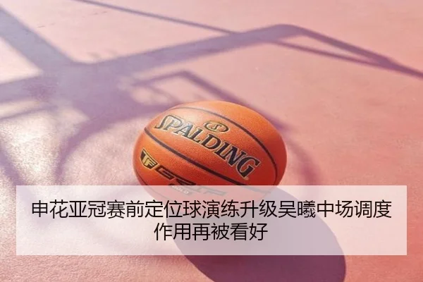 申花亚冠赛前定位球演练升级吴曦中场调度作用再被看好