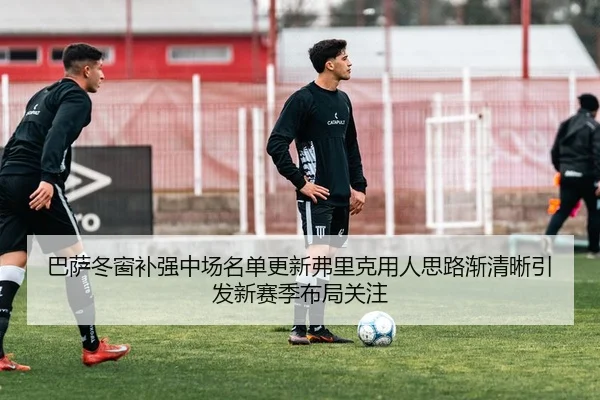巴萨冬窗补强中场名单更新弗里克用人思路渐清晰引发新赛季布局关注